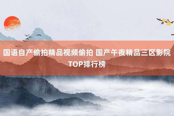 国语自产偷拍精品视频偷拍 国产午夜精品三区影院TOP排行榜