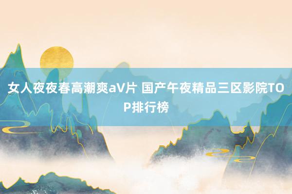 女人夜夜春高潮爽a∨片 国产午夜精品三区影院TOP排行榜