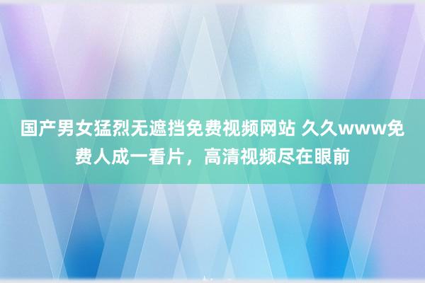 国产男女猛烈无遮挡免费视频网站 久久www免费人成一看片，高清视频尽在眼前