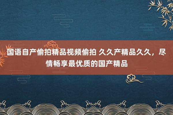 国语自产偷拍精品视频偷拍 久久产精品久久，尽情畅享最优质的国产精品