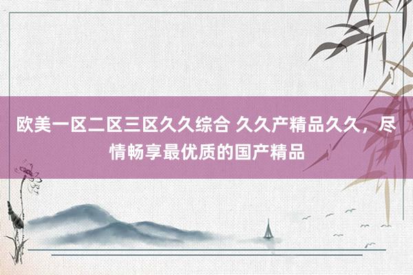 欧美一区二区三区久久综合 久久产精品久久，尽情畅享最优质的国产精品