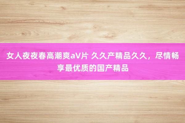 女人夜夜春高潮爽a∨片 久久产精品久久，尽情畅享最优质的国产精品