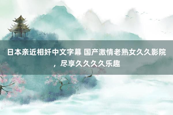 日本亲近相奷中文字幕 国产激情老熟女久久影院，尽享久久久久乐趣