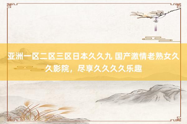 亚洲一区二区三区日本久久九 国产激情老熟女久久影院，尽享久久久久乐趣