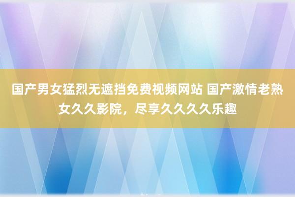 国产男女猛烈无遮挡免费视频网站 国产激情老熟女久久影院，尽享久久久久乐趣