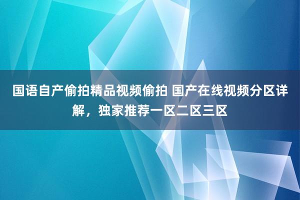 国语自产偷拍精品视频偷拍 国产在线视频分区详解，独家推荐一区二区三区