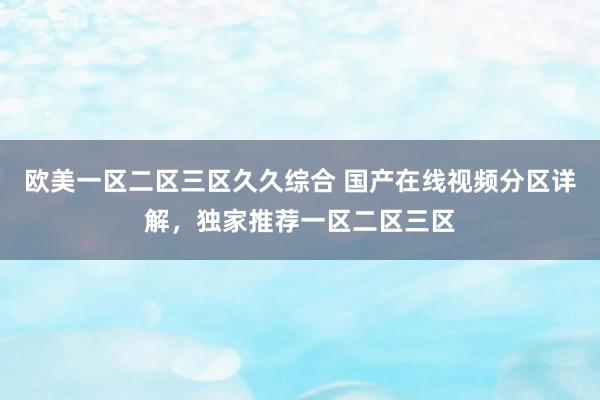 欧美一区二区三区久久综合 国产在线视频分区详解，独家推荐一区二区三区