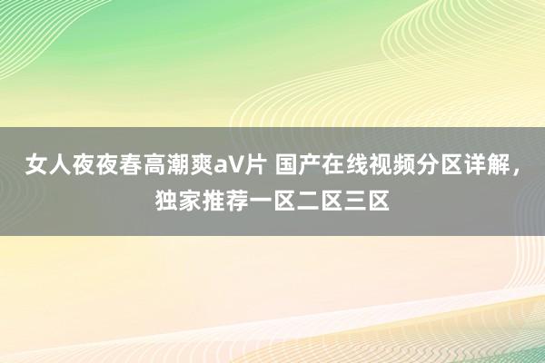 女人夜夜春高潮爽a∨片 国产在线视频分区详解，独家推荐一区二区三区