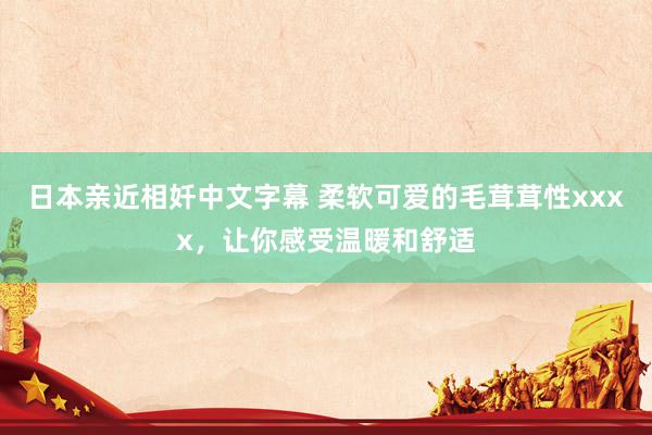 日本亲近相奷中文字幕 柔软可爱的毛茸茸性xxxx，让你感受温暖和舒适
