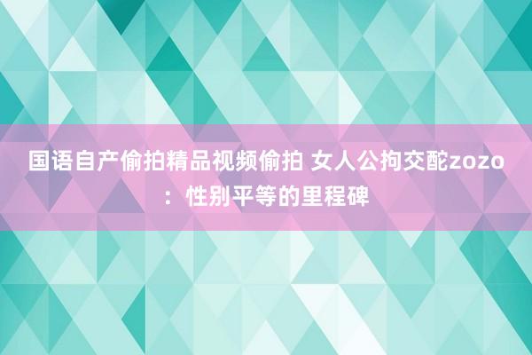 国语自产偷拍精品视频偷拍 女人公拘交酡zozo：性别平等的里程碑