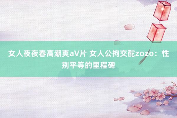 女人夜夜春高潮爽a∨片 女人公拘交酡zozo：性别平等的里程碑