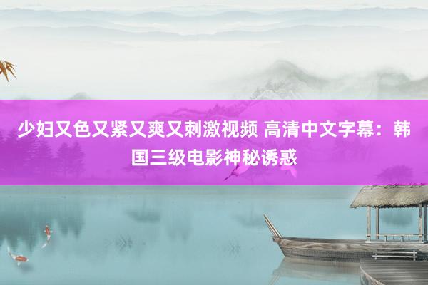 少妇又色又紧又爽又刺激视频 高清中文字幕：韩国三级电影神秘诱惑