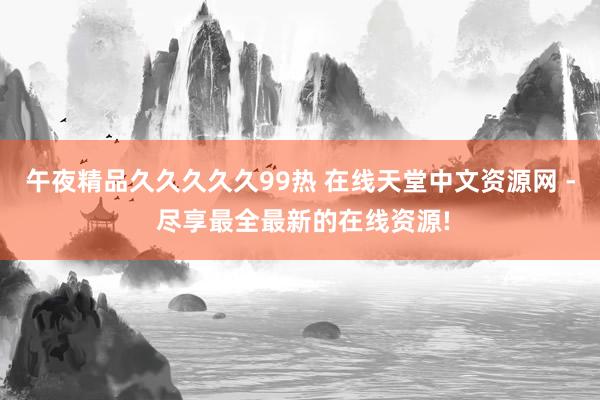 午夜精品久久久久久99热 在线天堂中文资源网 - 尽享最全最新的在线资源!
