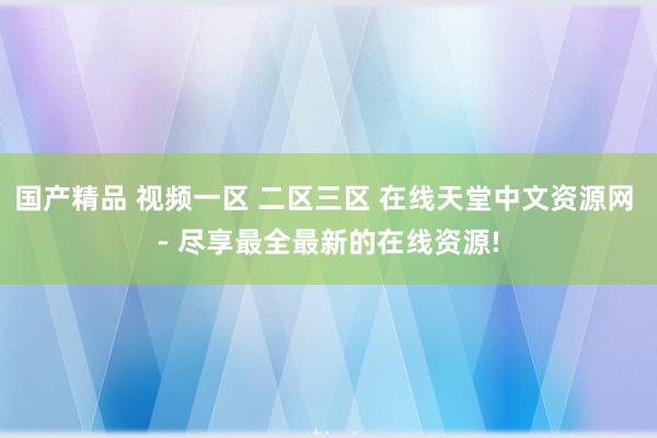 国产精品 视频一区 二区三区 在线天堂中文资源网 - 尽享最全最新的在线资源!