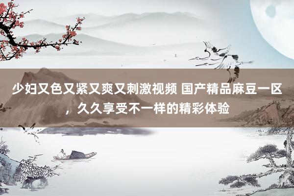 少妇又色又紧又爽又刺激视频 国产精品麻豆一区，久久享受不一样的精彩体验