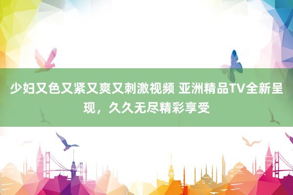 少妇又色又紧又爽又刺激视频 亚洲精品TV全新呈现，久久无尽精彩享受