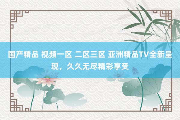 国产精品 视频一区 二区三区 亚洲精品TV全新呈现，久久无尽精彩享受