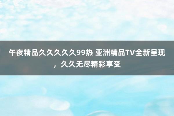 午夜精品久久久久久99热 亚洲精品TV全新呈现，久久无尽精彩享受