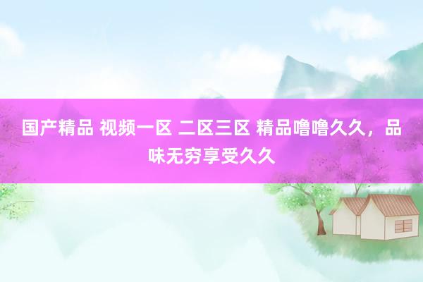 国产精品 视频一区 二区三区 精品噜噜久久，品味无穷享受久久