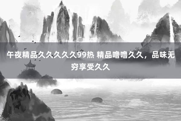 午夜精品久久久久久99热 精品噜噜久久，品味无穷享受久久