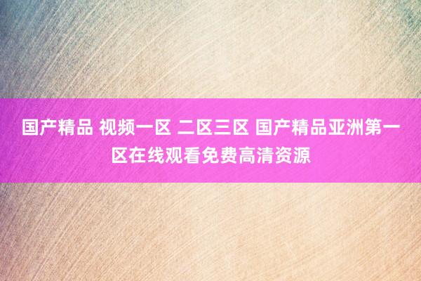 国产精品 视频一区 二区三区 国产精品亚洲第一区在线观看免费高清资源