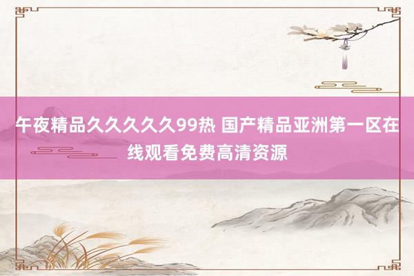 午夜精品久久久久久99热 国产精品亚洲第一区在线观看免费高清资源