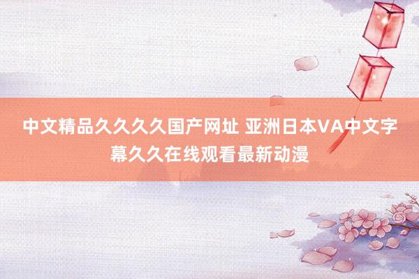 中文精品久久久久国产网址 亚洲日本VA中文字幕久久在线观看最新动漫