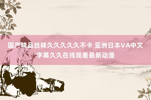 国产精品丝袜久久久久久不卡 亚洲日本VA中文字幕久久在线观看最新动漫