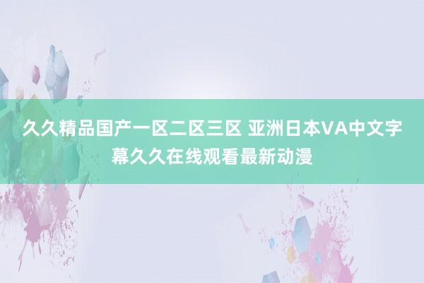 久久精品国产一区二区三区 亚洲日本VA中文字幕久久在线观看最新动漫