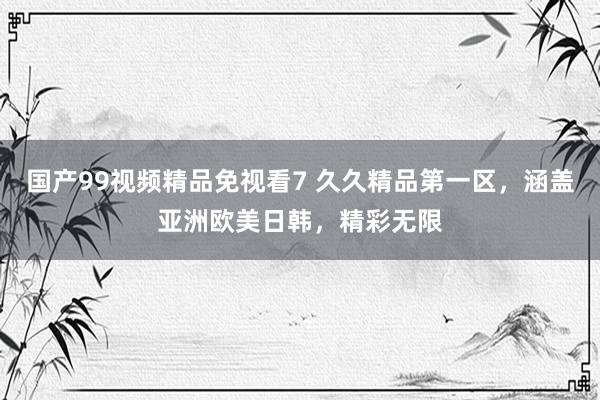 国产99视频精品免视看7 久久精品第一区，涵盖亚洲欧美日韩，精彩无限