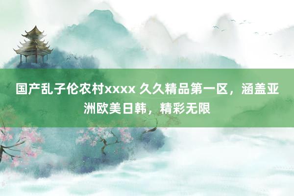 国产乱子伦农村xxxx 久久精品第一区，涵盖亚洲欧美日韩，精彩无限