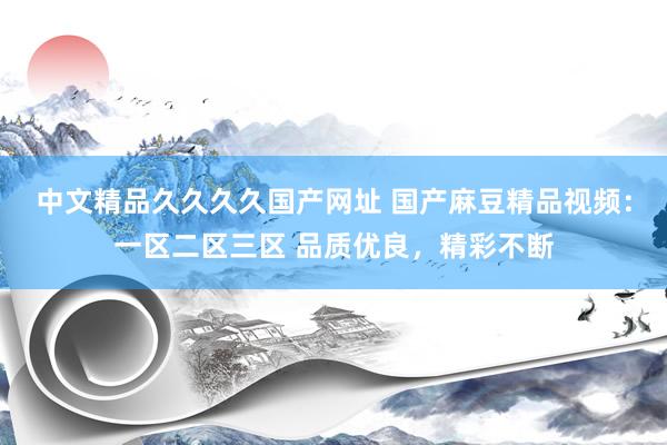 中文精品久久久久国产网址 国产麻豆精品视频：一区二区三区 品质优良，精彩不断