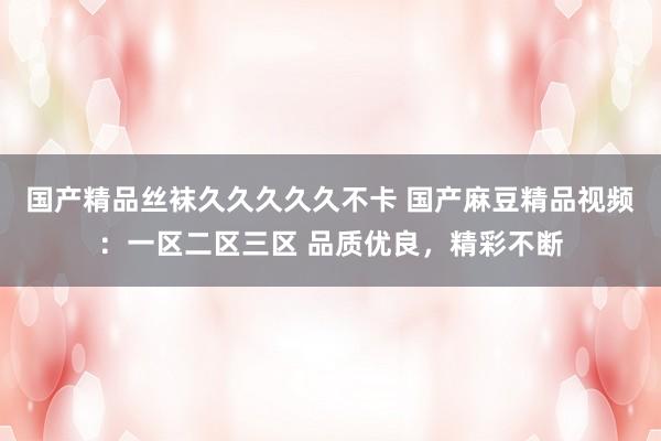 国产精品丝袜久久久久久不卡 国产麻豆精品视频：一区二区三区 品质优良，精彩不断