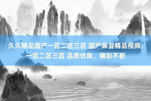 久久精品国产一区二区三区 国产麻豆精品视频：一区二区三区 品质优良，精彩不断