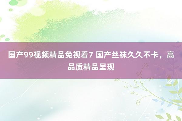 国产99视频精品免视看7 国产丝袜久久不卡，高品质精品呈现