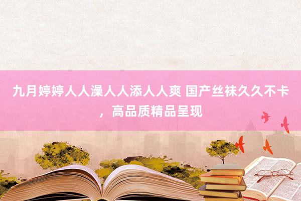 九月婷婷人人澡人人添人人爽 国产丝袜久久不卡，高品质精品呈现