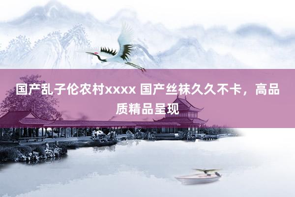 国产乱子伦农村xxxx 国产丝袜久久不卡，高品质精品呈现