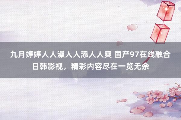 九月婷婷人人澡人人添人人爽 国产97在线融合日韩影视，精彩内容尽在一览无余