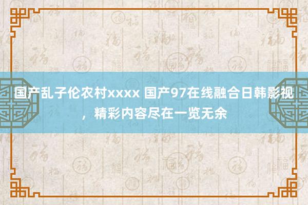 国产乱子伦农村xxxx 国产97在线融合日韩影视，精彩内容尽在一览无余