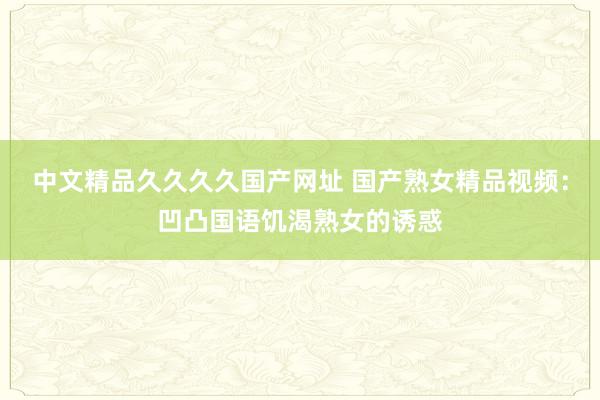 中文精品久久久久国产网址 国产熟女精品视频：凹凸国语饥渴熟女的诱惑