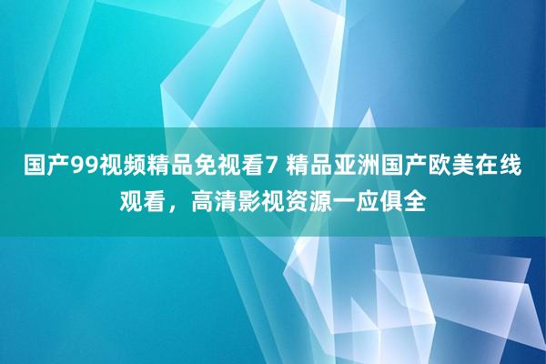 国产99视频精品免视看7 精品亚洲国产欧美在线观看，高清影视资源一应俱全