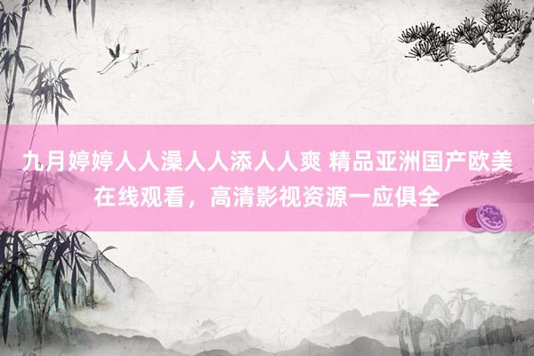 九月婷婷人人澡人人添人人爽 精品亚洲国产欧美在线观看，高清影视资源一应俱全
