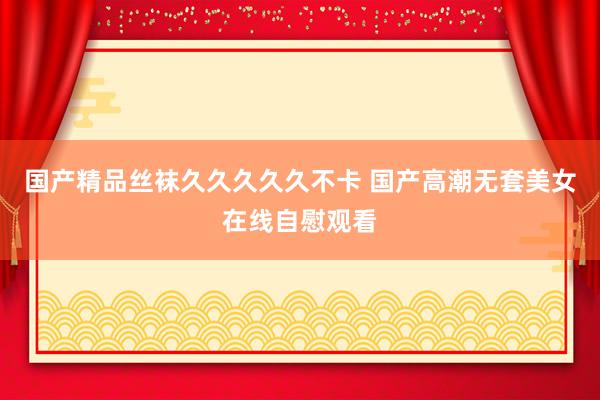 国产精品丝袜久久久久久不卡 国产高潮无套美女在线自慰观看