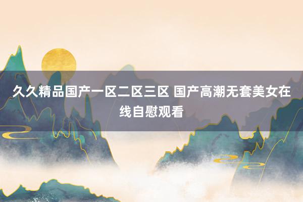 久久精品国产一区二区三区 国产高潮无套美女在线自慰观看