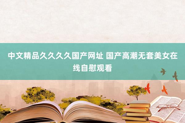 中文精品久久久久国产网址 国产高潮无套美女在线自慰观看