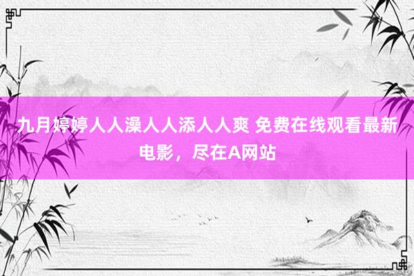九月婷婷人人澡人人添人人爽 免费在线观看最新电影，尽在A网站