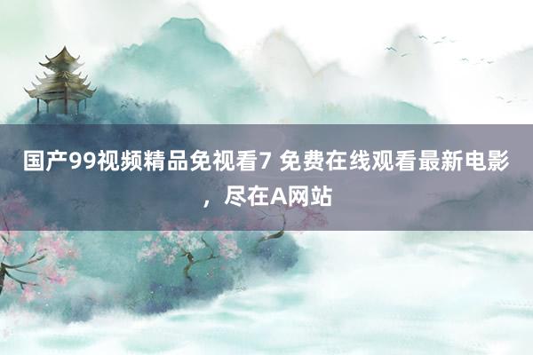 国产99视频精品免视看7 免费在线观看最新电影，尽在A网站