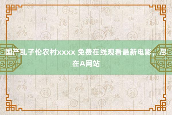 国产乱子伦农村xxxx 免费在线观看最新电影，尽在A网站