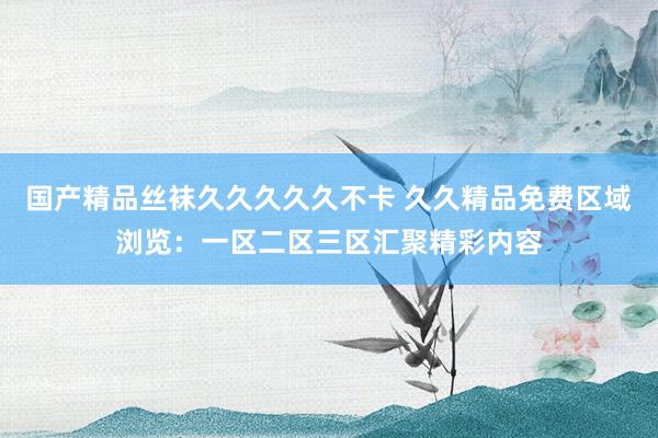 国产精品丝袜久久久久久不卡 久久精品免费区域浏览：一区二区三区汇聚精彩内容