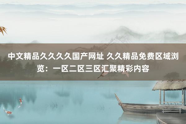 中文精品久久久久国产网址 久久精品免费区域浏览：一区二区三区汇聚精彩内容